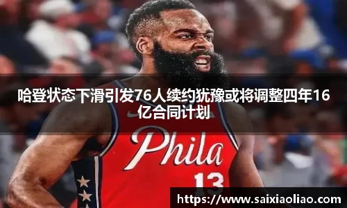 哈登状态下滑引发76人续约犹豫或将调整四年16亿合同计划